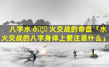 八字水 🦋 火交战的命盘「水火交战的八字身体上要注意什么」